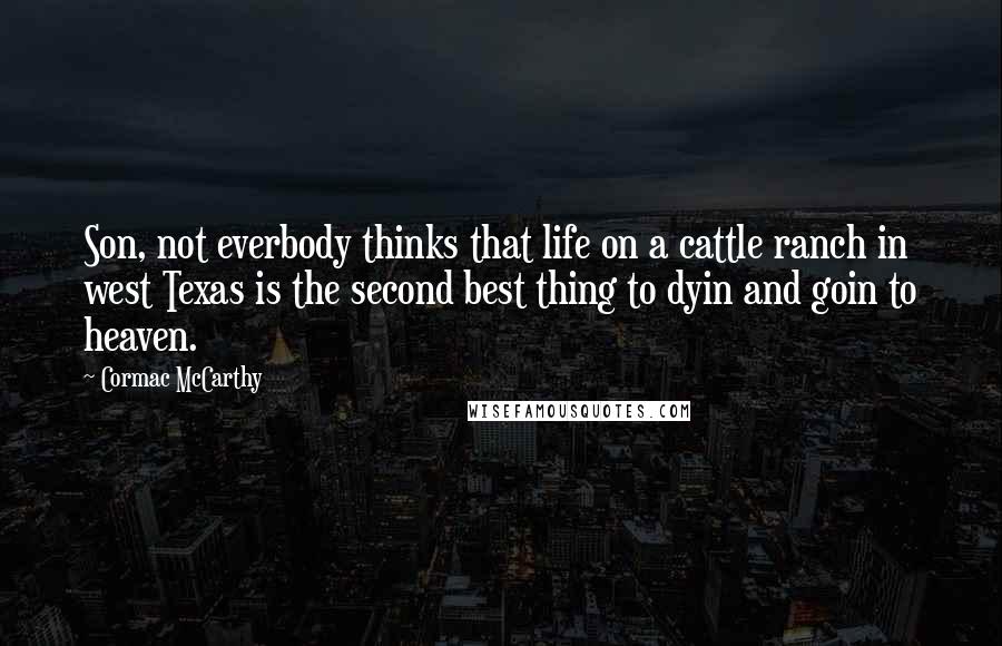 Cormac McCarthy Quotes: Son, not everbody thinks that life on a cattle ranch in west Texas is the second best thing to dyin and goin to heaven.