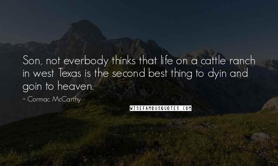 Cormac McCarthy Quotes: Son, not everbody thinks that life on a cattle ranch in west Texas is the second best thing to dyin and goin to heaven.