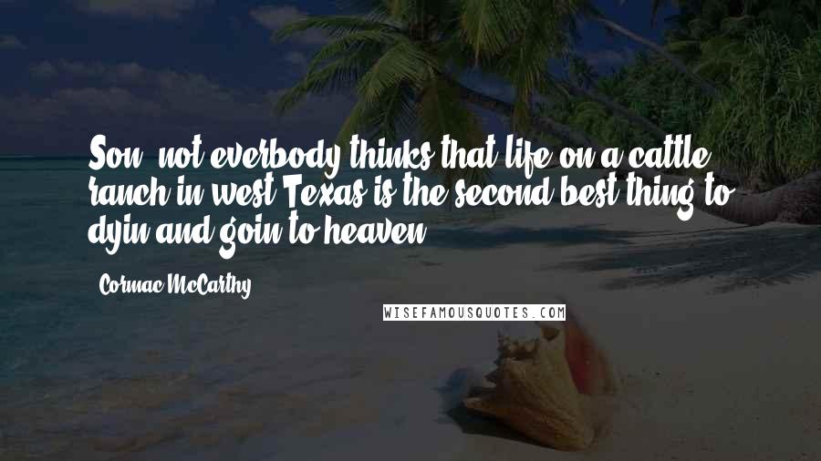 Cormac McCarthy Quotes: Son, not everbody thinks that life on a cattle ranch in west Texas is the second best thing to dyin and goin to heaven.