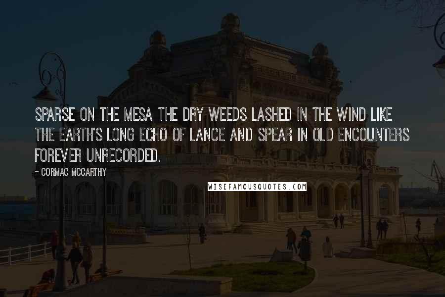 Cormac McCarthy Quotes: Sparse on the mesa the dry weeds lashed in the wind like the earth's long echo of lance and spear in old encounters forever unrecorded.