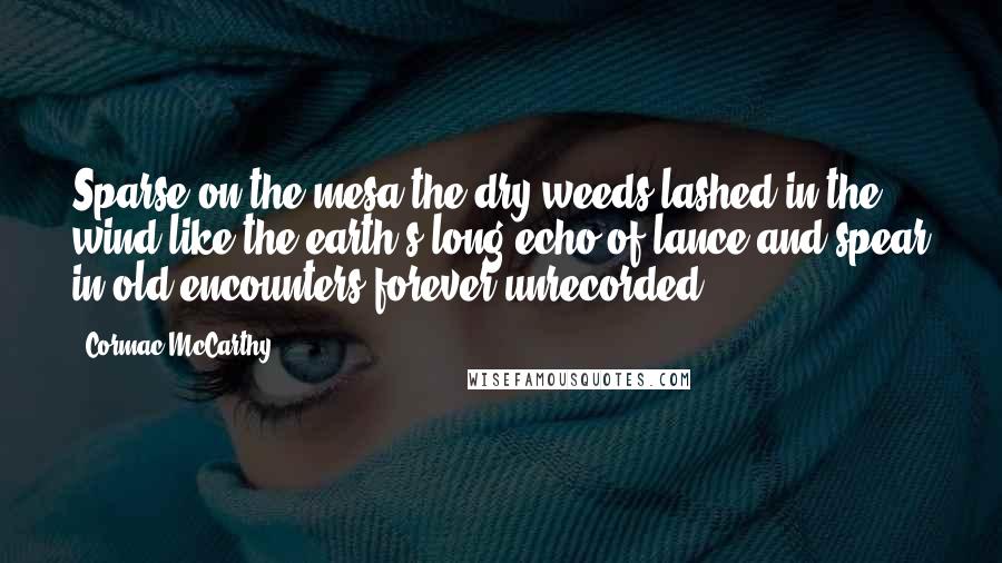 Cormac McCarthy Quotes: Sparse on the mesa the dry weeds lashed in the wind like the earth's long echo of lance and spear in old encounters forever unrecorded.