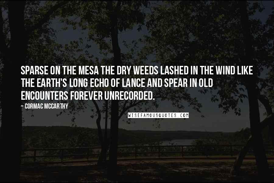 Cormac McCarthy Quotes: Sparse on the mesa the dry weeds lashed in the wind like the earth's long echo of lance and spear in old encounters forever unrecorded.