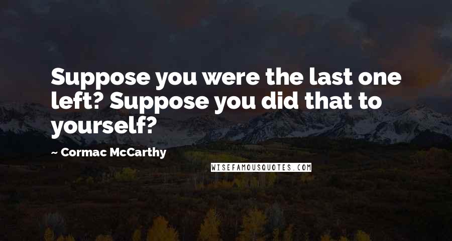 Cormac McCarthy Quotes: Suppose you were the last one left? Suppose you did that to yourself?