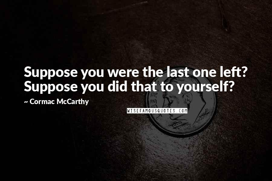 Cormac McCarthy Quotes: Suppose you were the last one left? Suppose you did that to yourself?