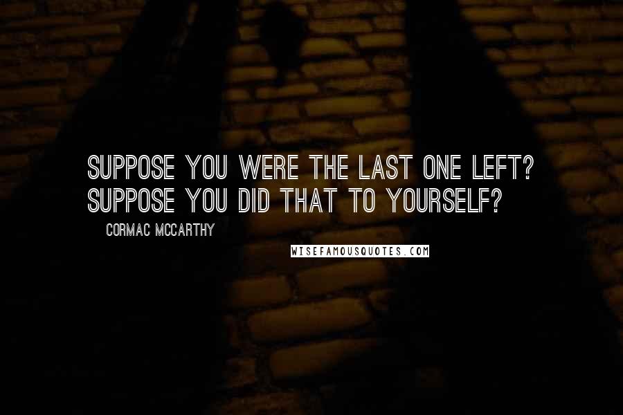 Cormac McCarthy Quotes: Suppose you were the last one left? Suppose you did that to yourself?