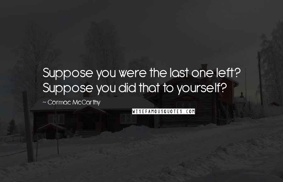 Cormac McCarthy Quotes: Suppose you were the last one left? Suppose you did that to yourself?