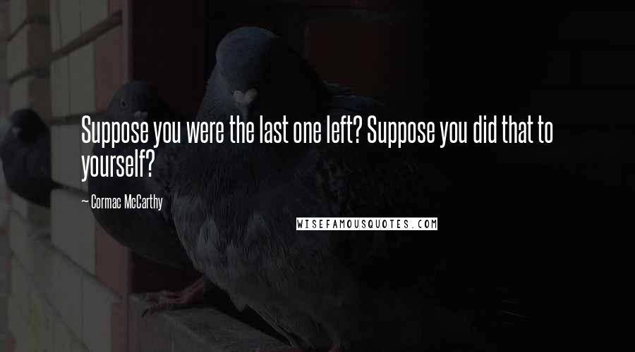 Cormac McCarthy Quotes: Suppose you were the last one left? Suppose you did that to yourself?