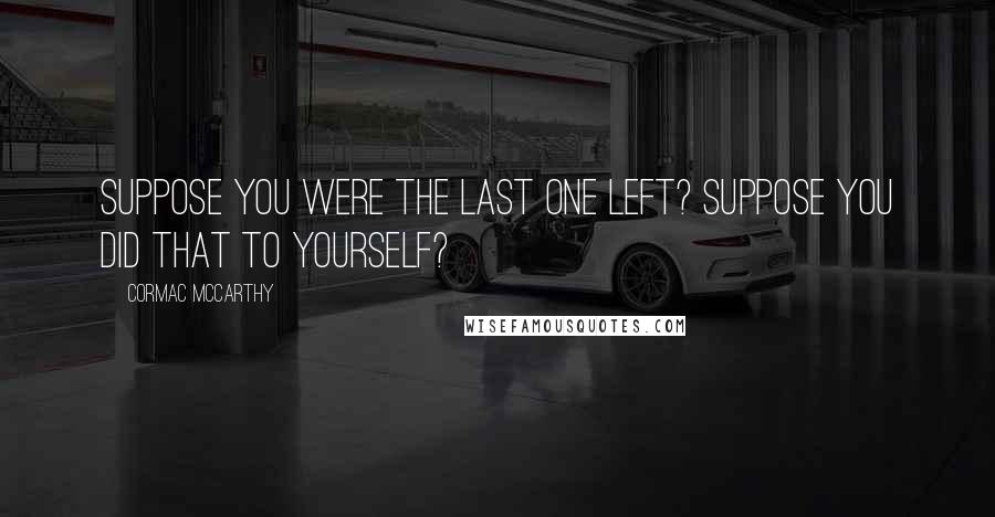 Cormac McCarthy Quotes: Suppose you were the last one left? Suppose you did that to yourself?