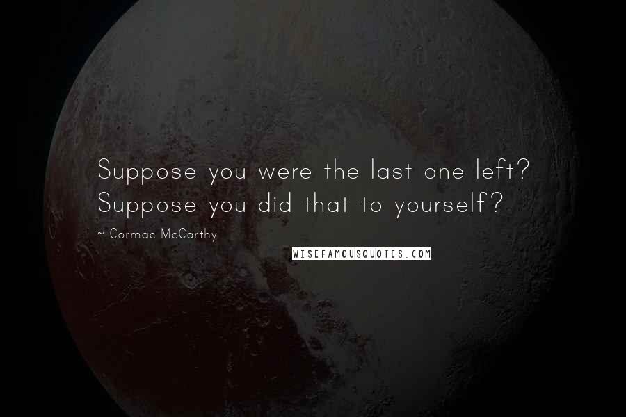 Cormac McCarthy Quotes: Suppose you were the last one left? Suppose you did that to yourself?