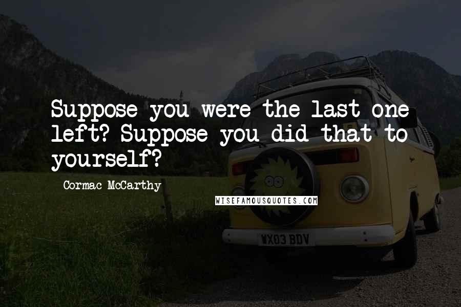 Cormac McCarthy Quotes: Suppose you were the last one left? Suppose you did that to yourself?