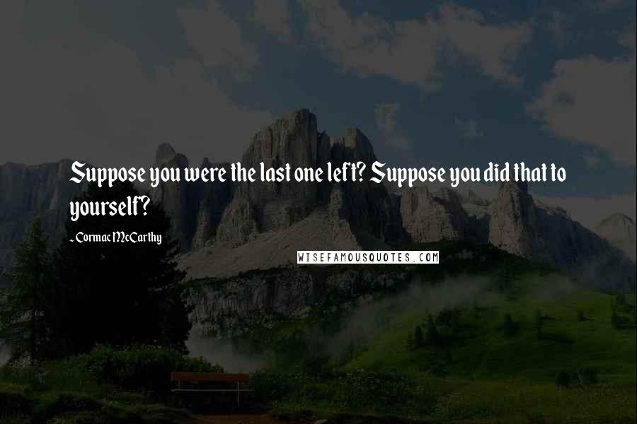 Cormac McCarthy Quotes: Suppose you were the last one left? Suppose you did that to yourself?