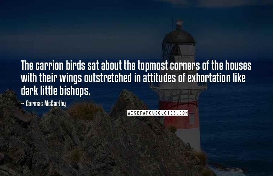 Cormac McCarthy Quotes: The carrion birds sat about the topmost corners of the houses with their wings outstretched in attitudes of exhortation like dark little bishops.