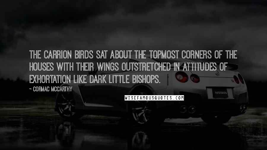 Cormac McCarthy Quotes: The carrion birds sat about the topmost corners of the houses with their wings outstretched in attitudes of exhortation like dark little bishops.