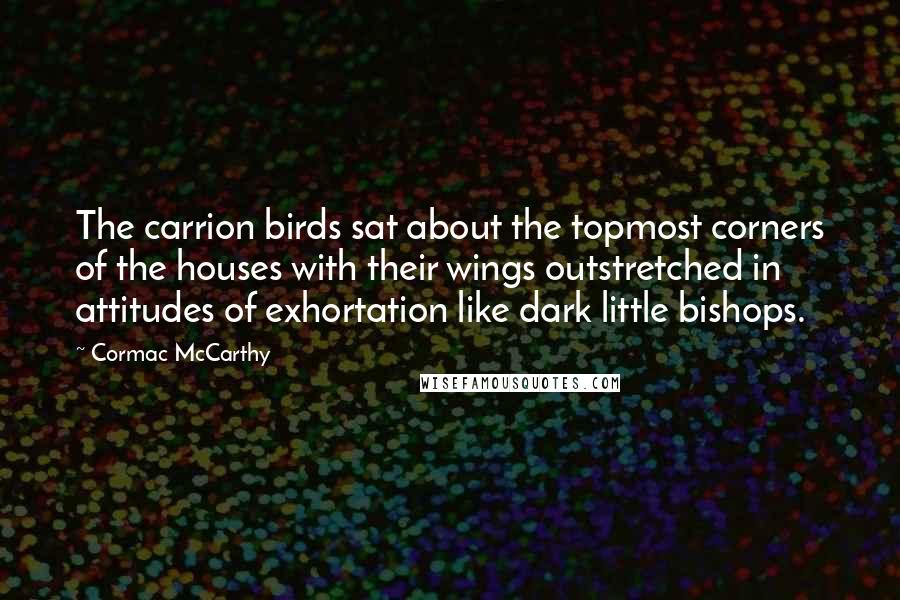 Cormac McCarthy Quotes: The carrion birds sat about the topmost corners of the houses with their wings outstretched in attitudes of exhortation like dark little bishops.