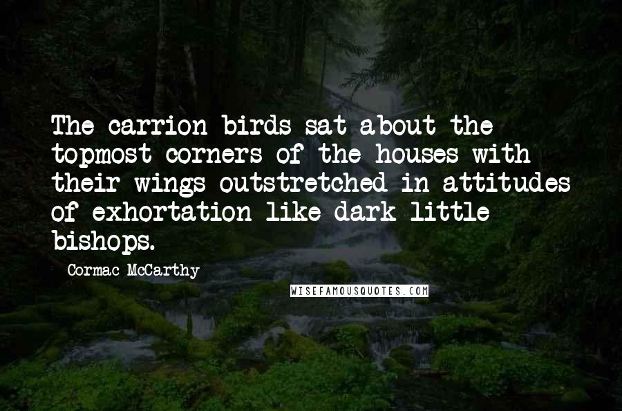 Cormac McCarthy Quotes: The carrion birds sat about the topmost corners of the houses with their wings outstretched in attitudes of exhortation like dark little bishops.