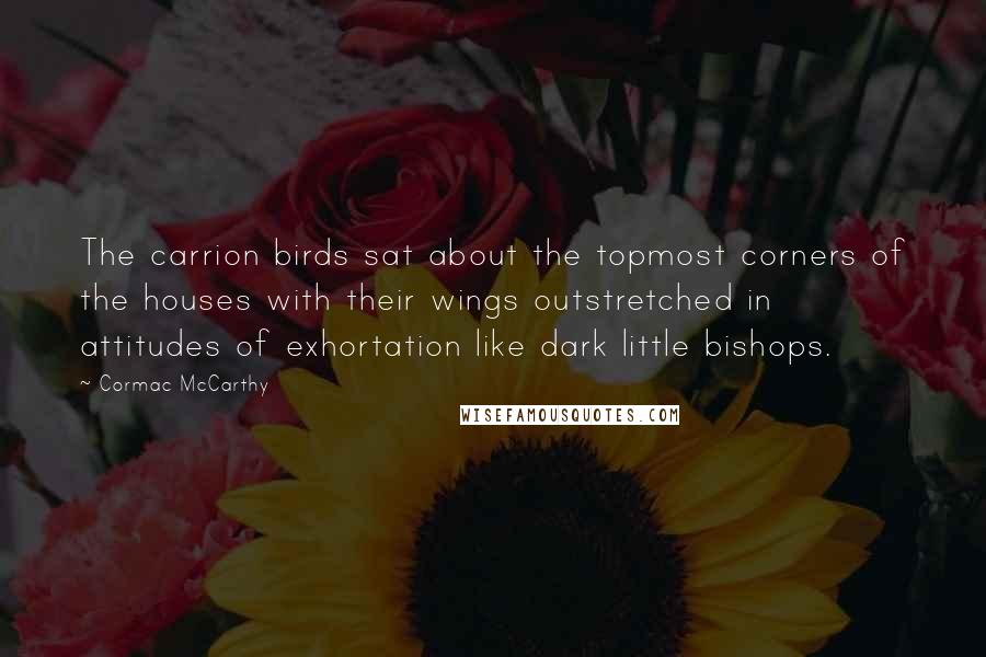 Cormac McCarthy Quotes: The carrion birds sat about the topmost corners of the houses with their wings outstretched in attitudes of exhortation like dark little bishops.