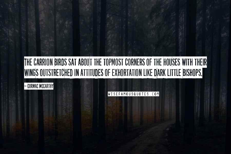 Cormac McCarthy Quotes: The carrion birds sat about the topmost corners of the houses with their wings outstretched in attitudes of exhortation like dark little bishops.