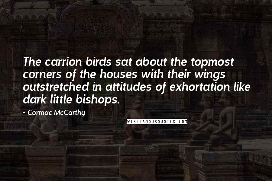 Cormac McCarthy Quotes: The carrion birds sat about the topmost corners of the houses with their wings outstretched in attitudes of exhortation like dark little bishops.