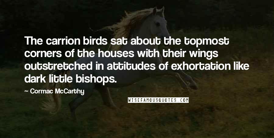 Cormac McCarthy Quotes: The carrion birds sat about the topmost corners of the houses with their wings outstretched in attitudes of exhortation like dark little bishops.