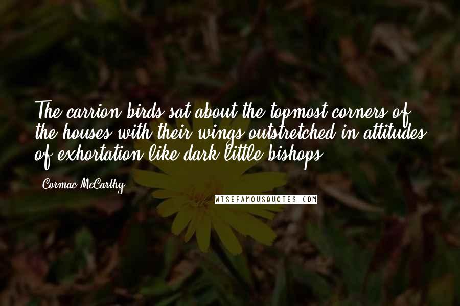 Cormac McCarthy Quotes: The carrion birds sat about the topmost corners of the houses with their wings outstretched in attitudes of exhortation like dark little bishops.