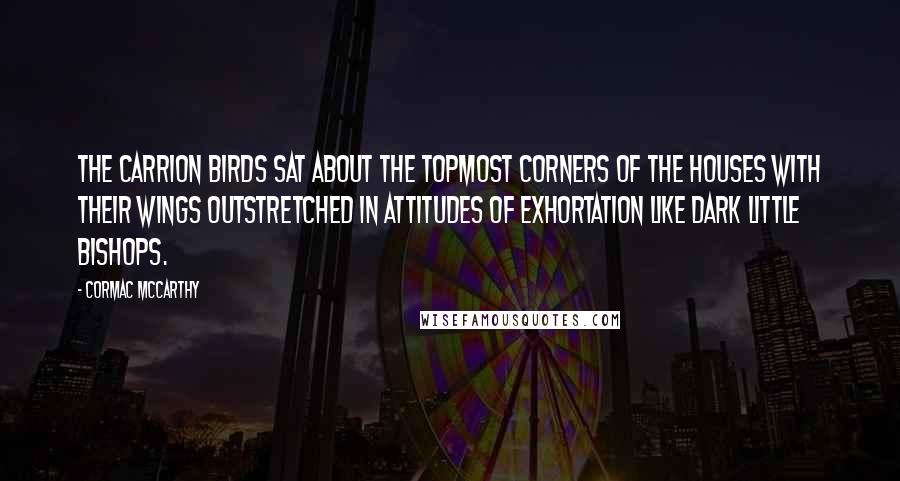 Cormac McCarthy Quotes: The carrion birds sat about the topmost corners of the houses with their wings outstretched in attitudes of exhortation like dark little bishops.