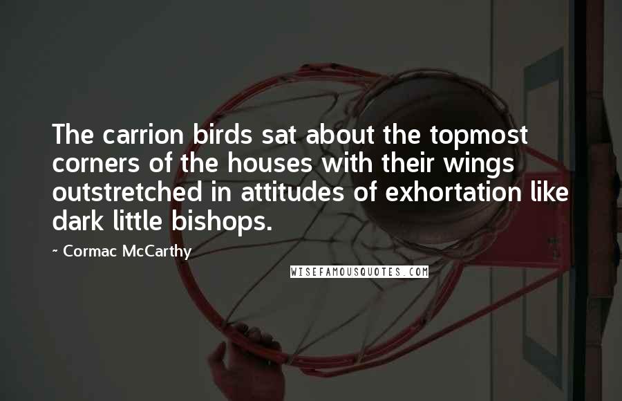 Cormac McCarthy Quotes: The carrion birds sat about the topmost corners of the houses with their wings outstretched in attitudes of exhortation like dark little bishops.