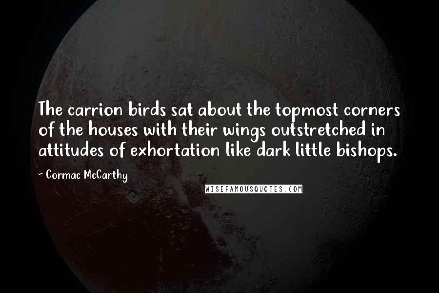 Cormac McCarthy Quotes: The carrion birds sat about the topmost corners of the houses with their wings outstretched in attitudes of exhortation like dark little bishops.