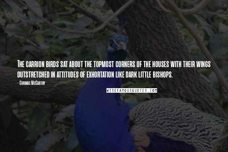 Cormac McCarthy Quotes: The carrion birds sat about the topmost corners of the houses with their wings outstretched in attitudes of exhortation like dark little bishops.