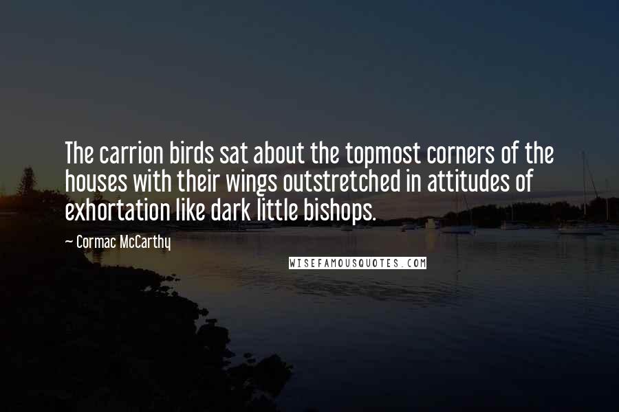 Cormac McCarthy Quotes: The carrion birds sat about the topmost corners of the houses with their wings outstretched in attitudes of exhortation like dark little bishops.