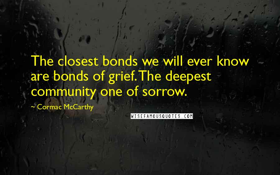 Cormac McCarthy Quotes: The closest bonds we will ever know are bonds of grief. The deepest community one of sorrow.