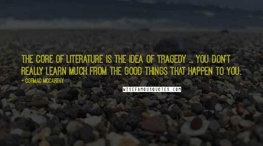 Cormac McCarthy Quotes: The core of literature is the idea of tragedy ... You don't really learn much from the good things that happen to you.