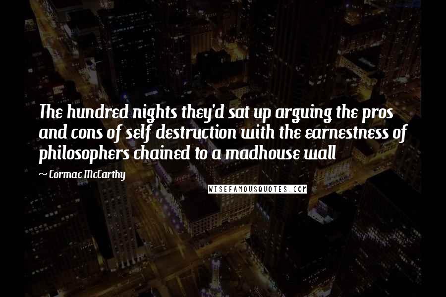 Cormac McCarthy Quotes: The hundred nights they'd sat up arguing the pros and cons of self destruction with the earnestness of philosophers chained to a madhouse wall