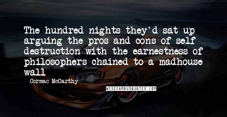 Cormac McCarthy Quotes: The hundred nights they'd sat up arguing the pros and cons of self destruction with the earnestness of philosophers chained to a madhouse wall