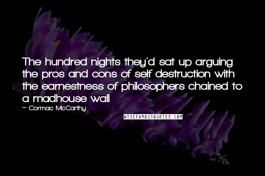 Cormac McCarthy Quotes: The hundred nights they'd sat up arguing the pros and cons of self destruction with the earnestness of philosophers chained to a madhouse wall