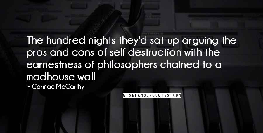 Cormac McCarthy Quotes: The hundred nights they'd sat up arguing the pros and cons of self destruction with the earnestness of philosophers chained to a madhouse wall