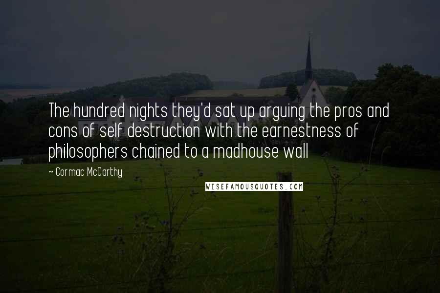 Cormac McCarthy Quotes: The hundred nights they'd sat up arguing the pros and cons of self destruction with the earnestness of philosophers chained to a madhouse wall