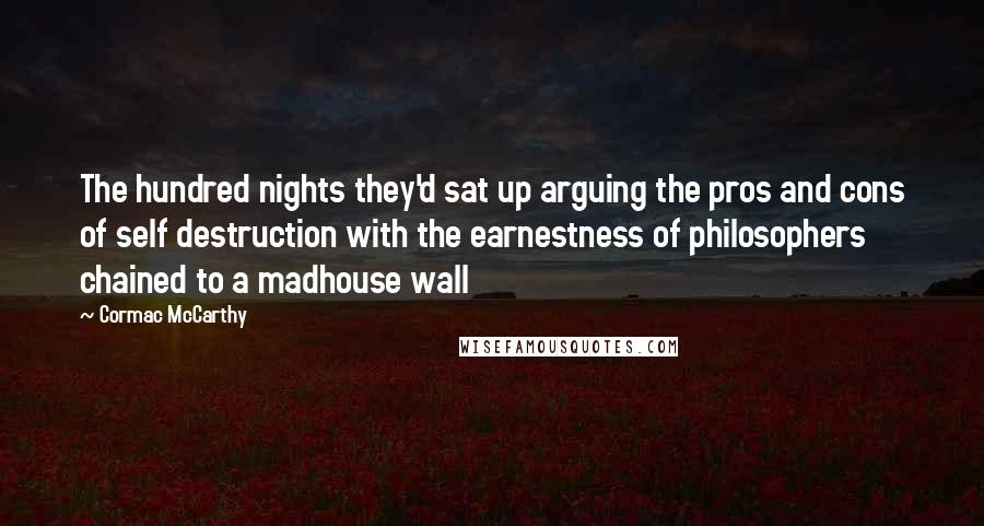 Cormac McCarthy Quotes: The hundred nights they'd sat up arguing the pros and cons of self destruction with the earnestness of philosophers chained to a madhouse wall