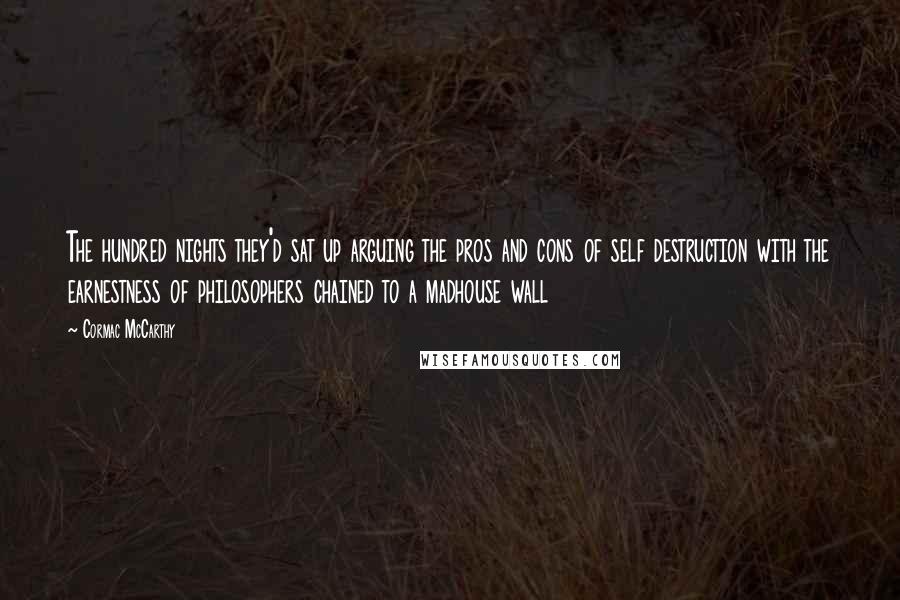 Cormac McCarthy Quotes: The hundred nights they'd sat up arguing the pros and cons of self destruction with the earnestness of philosophers chained to a madhouse wall