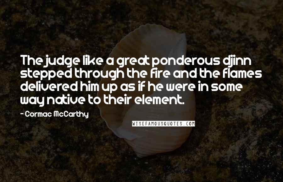 Cormac McCarthy Quotes: The judge like a great ponderous djinn stepped through the fire and the flames delivered him up as if he were in some way native to their element.
