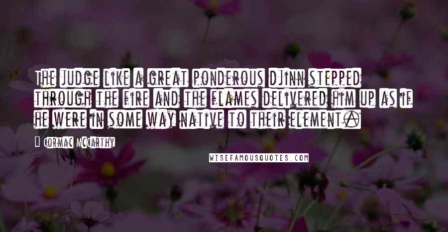 Cormac McCarthy Quotes: The judge like a great ponderous djinn stepped through the fire and the flames delivered him up as if he were in some way native to their element.
