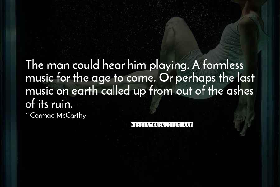 Cormac McCarthy Quotes: The man could hear him playing. A formless music for the age to come. Or perhaps the last music on earth called up from out of the ashes of its ruin.