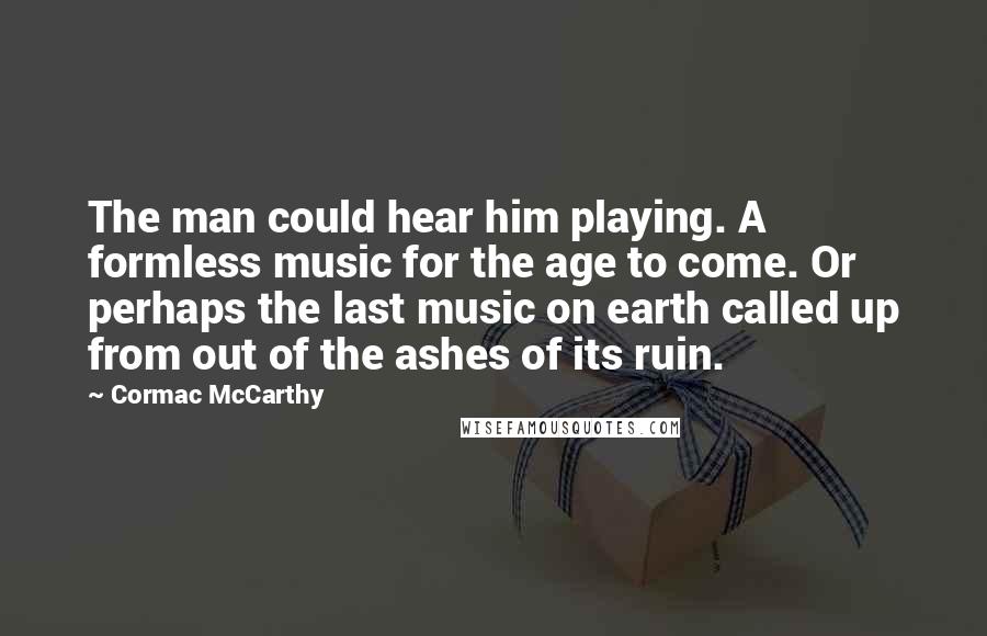 Cormac McCarthy Quotes: The man could hear him playing. A formless music for the age to come. Or perhaps the last music on earth called up from out of the ashes of its ruin.