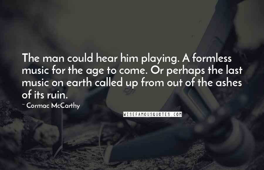 Cormac McCarthy Quotes: The man could hear him playing. A formless music for the age to come. Or perhaps the last music on earth called up from out of the ashes of its ruin.