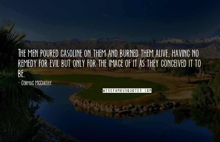 Cormac McCarthy Quotes: The men poured gasoline on them and burned them alive, having no remedy for evil but only for the image of it as they conceived it to be.