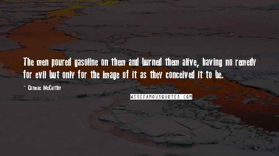 Cormac McCarthy Quotes: The men poured gasoline on them and burned them alive, having no remedy for evil but only for the image of it as they conceived it to be.