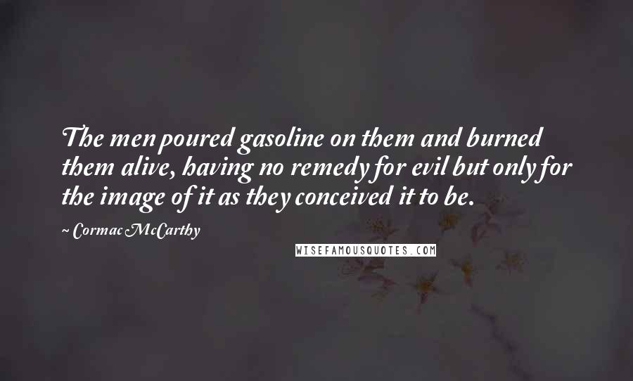 Cormac McCarthy Quotes: The men poured gasoline on them and burned them alive, having no remedy for evil but only for the image of it as they conceived it to be.