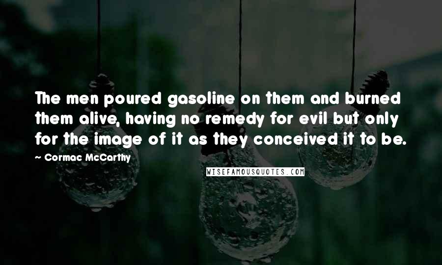 Cormac McCarthy Quotes: The men poured gasoline on them and burned them alive, having no remedy for evil but only for the image of it as they conceived it to be.