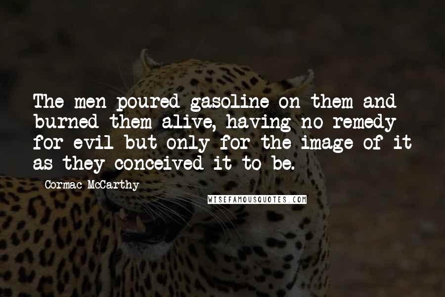 Cormac McCarthy Quotes: The men poured gasoline on them and burned them alive, having no remedy for evil but only for the image of it as they conceived it to be.