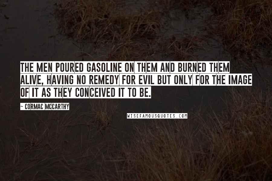 Cormac McCarthy Quotes: The men poured gasoline on them and burned them alive, having no remedy for evil but only for the image of it as they conceived it to be.
