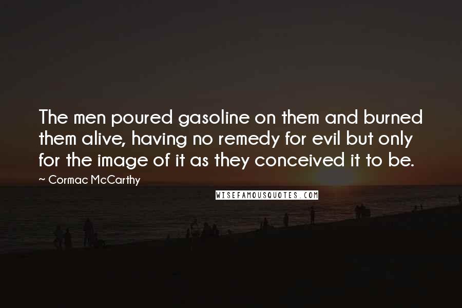 Cormac McCarthy Quotes: The men poured gasoline on them and burned them alive, having no remedy for evil but only for the image of it as they conceived it to be.